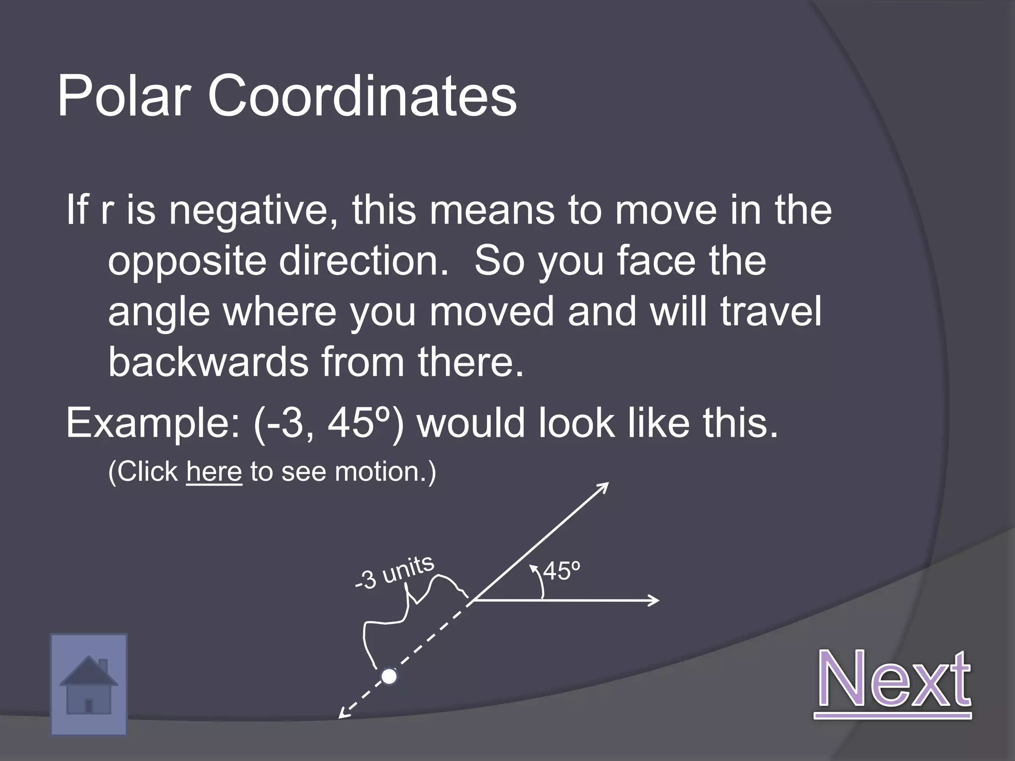 Polar Coordinates
If r is negative, this means to move in the
    opposite direction. So you face the
    angle where you moved and will travel
    backwards from there.
Example: (-3, 45º) would look like this.
  (Click here to see motion.)


                                45º
 