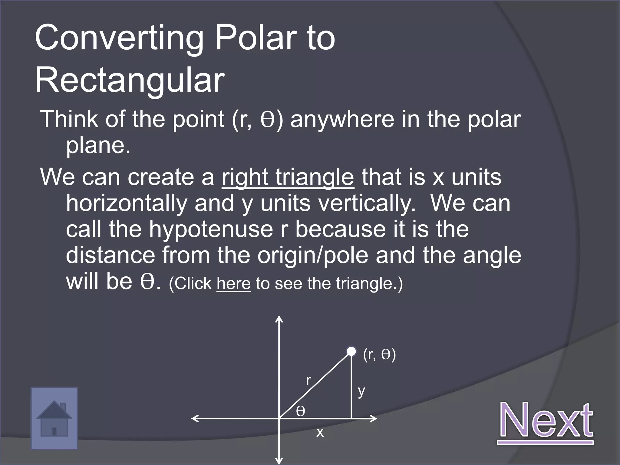 Converting Polar to
Rectangular
Think of the point (r, ϴ) anywhere in the polar
  plane.
We can create a right triangle that is x units
  horizontally and y units vertically. We can
  call the hypotenuse r because it is the
  distance from the origin/pole and the angle
  will be ϴ. (Click here to see the triangle.)

                                    (r, ϴ)
                            r
                                    y
                        ϴ
                                x
 