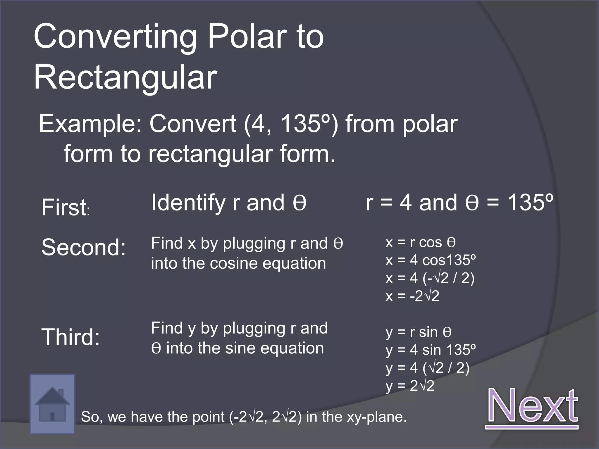 Converting Polar to
Rectangular
Example: Convert (4, 135º) from polar
  form to rectangular form.

First:        Identify r and ϴ                 r = 4 and ϴ = 135º
Second:       Find x by plugging r and ϴ          x = r cos ϴ
              into the cosine equation            x = 4 cos135º
                                                  x = 4 (-√2 / 2)
                                                  x = -2√2

              Find y by plugging r and            y = r sin ϴ
Third:        ϴ into the sine equation            y = 4 sin 135º
                                                  y = 4 (√2 / 2)
                                                  y = 2√2

    So, we have the point (-2√2, 2√2) in the xy-plane.
 