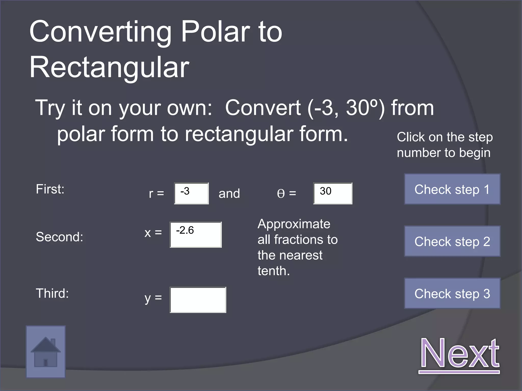 Converting Polar to
Rectangular
Try it on your own: Convert (-3, 30º) from
  polar form to rectangular form.      Click on the step
                                                  number to begin

First:       r=   -3     and      ϴ=       30       Check step 1


                  -2.6
                               Approximate
Second:      x=
                               all fractions to     Check step 2
                               the nearest
                               tenth.
Third:       y=                                     Check step 3
 