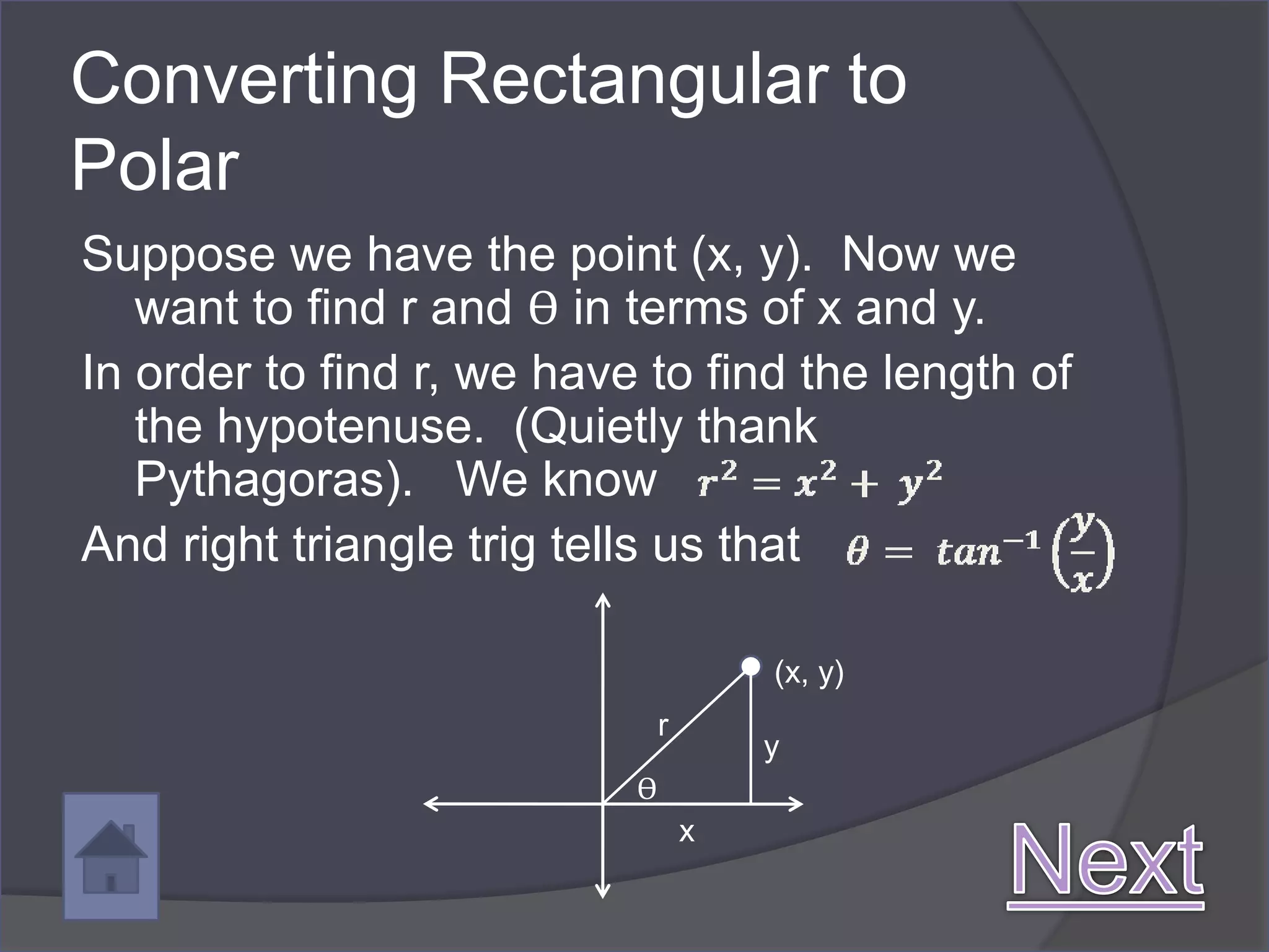 Converting Rectangular to
Polar
Suppose we have the point (x, y). Now we
   want to find r and ϴ in terms of x and y.
In order to find r, we have to find the length of
   the hypotenuse. (Quietly thank
   Pythagoras). We know
And right triangle trig tells us that

                                       (x, y)
                               r
                                       y
                           ϴ
                                   x
 