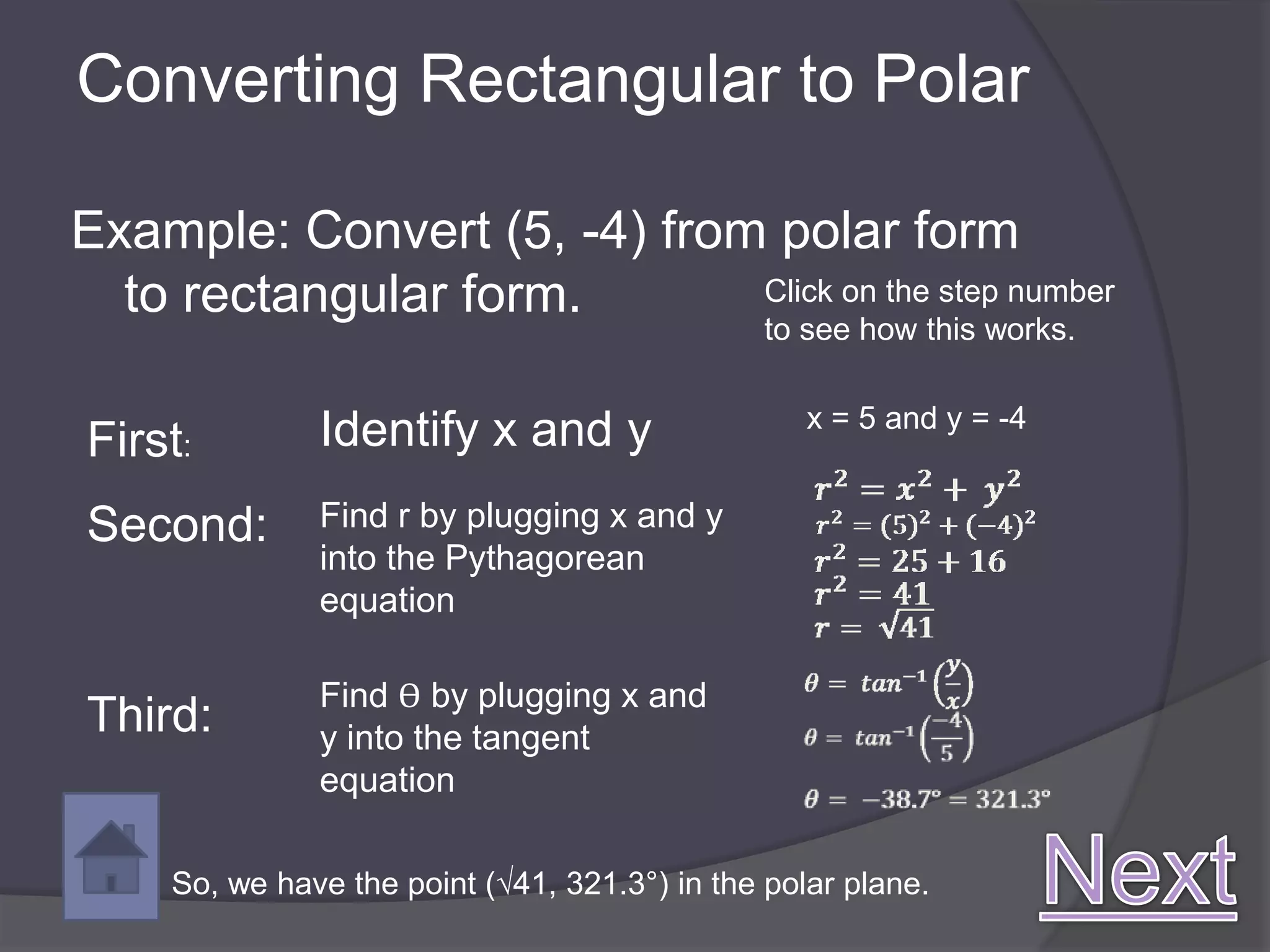 Converting Rectangular to Polar

Example: Convert (5, -4) from polar form
  to rectangular form.       Click on the step number
                                                to see how this works.

                                                   x = 5 and y = -4
First:         Identify x and y
Second:        Find r by plugging x and y
               into the Pythagorean
               equation

               Find ϴ by plugging x and
Third:         y into the tangent
               equation

     So, we have the point (√41, 321.3°) in the polar plane.
 