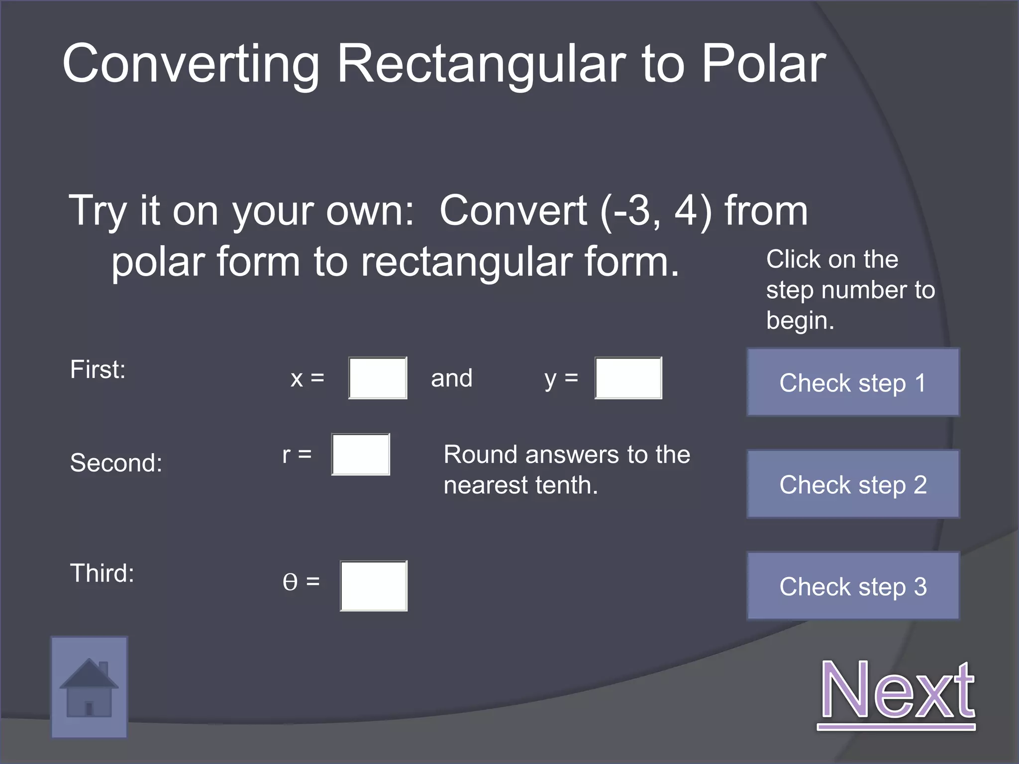 Converting Rectangular to Polar

Try it on your own: Convert (-3, 4) from
  polar form to rectangular form.      Click on the
                                              step number to
                                              begin.
First:       x=       and      y=              Check step 1


Second:      r=        Round answers to the
                       nearest tenth.          Check step 2


Third:       ϴ=                                Check step 3
 