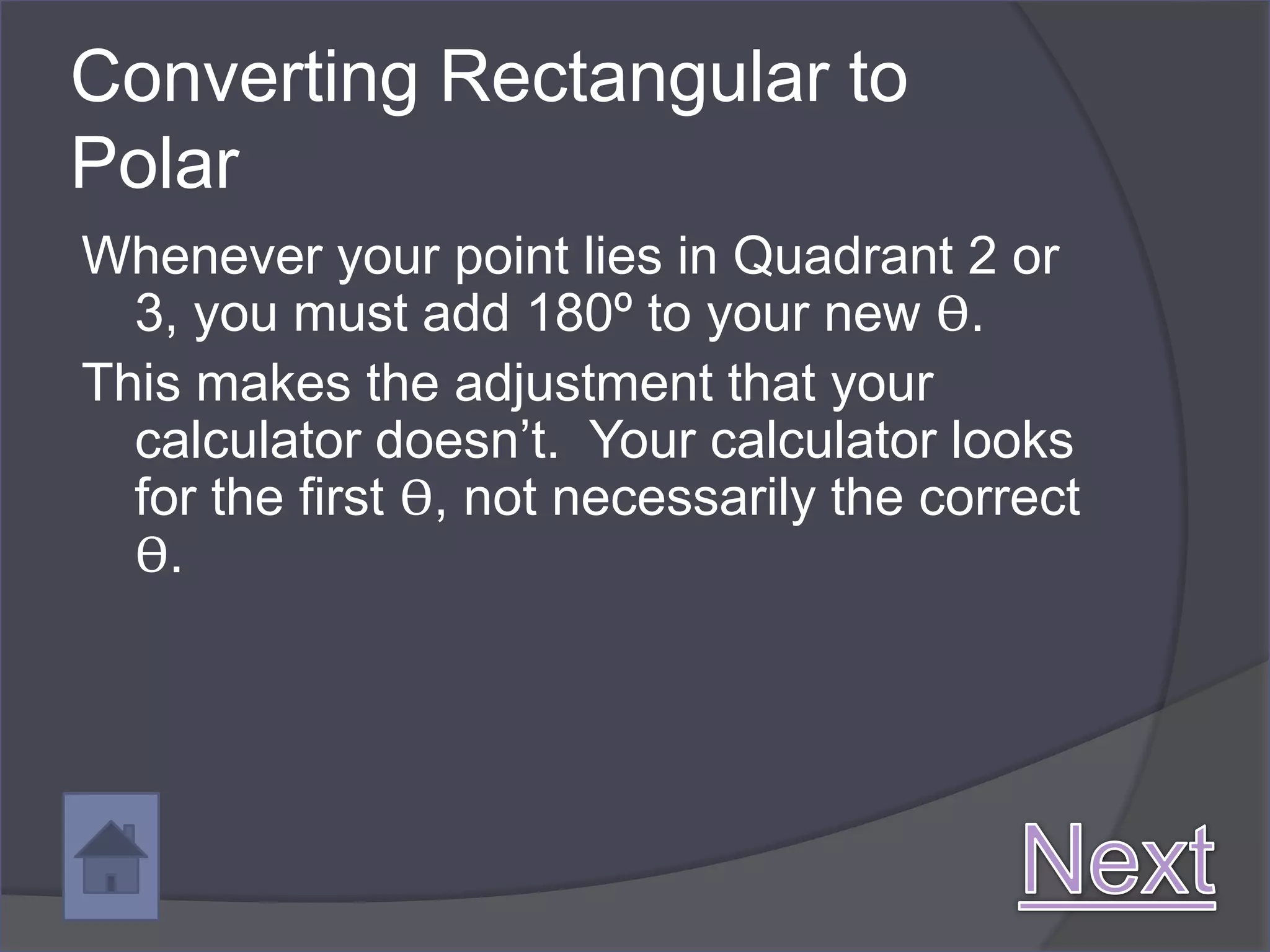 Converting Rectangular to
Polar
Whenever your point lies in Quadrant 2 or
  3, you must add 180º to your new ϴ.
This makes the adjustment that your
  calculator doesn’t. Your calculator looks
  for the first ϴ, not necessarily the correct
  ϴ.
 