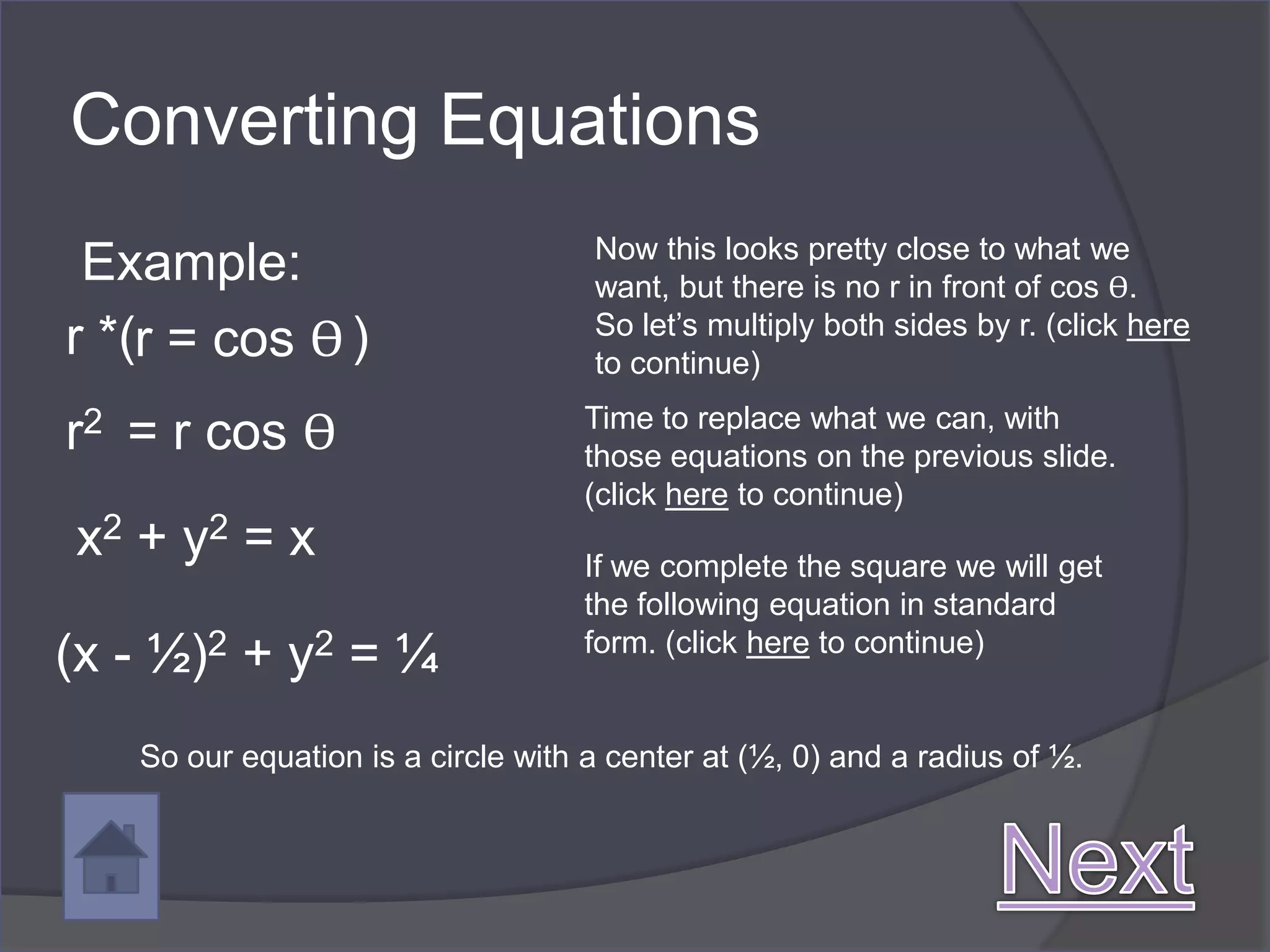 Converting Equations
                                    Now this looks pretty close to what we
 Example:                           want, but there is no r in front of cos ϴ.
r *(r = cos ϴ )                     So let’s multiply both sides by r. (click here
                                    to continue)

r2 = r cos ϴ                       Time to replace what we can, with
                                   those equations on the previous slide.
                                   (click here to continue)
x2 + y2 = x                        If we complete the square we will get
                                   the following equation in standard
(x - ½)2 + y2 = ¼                  form. (click here to continue)


   So our equation is a circle with a center at (½, 0) and a radius of ½.
 