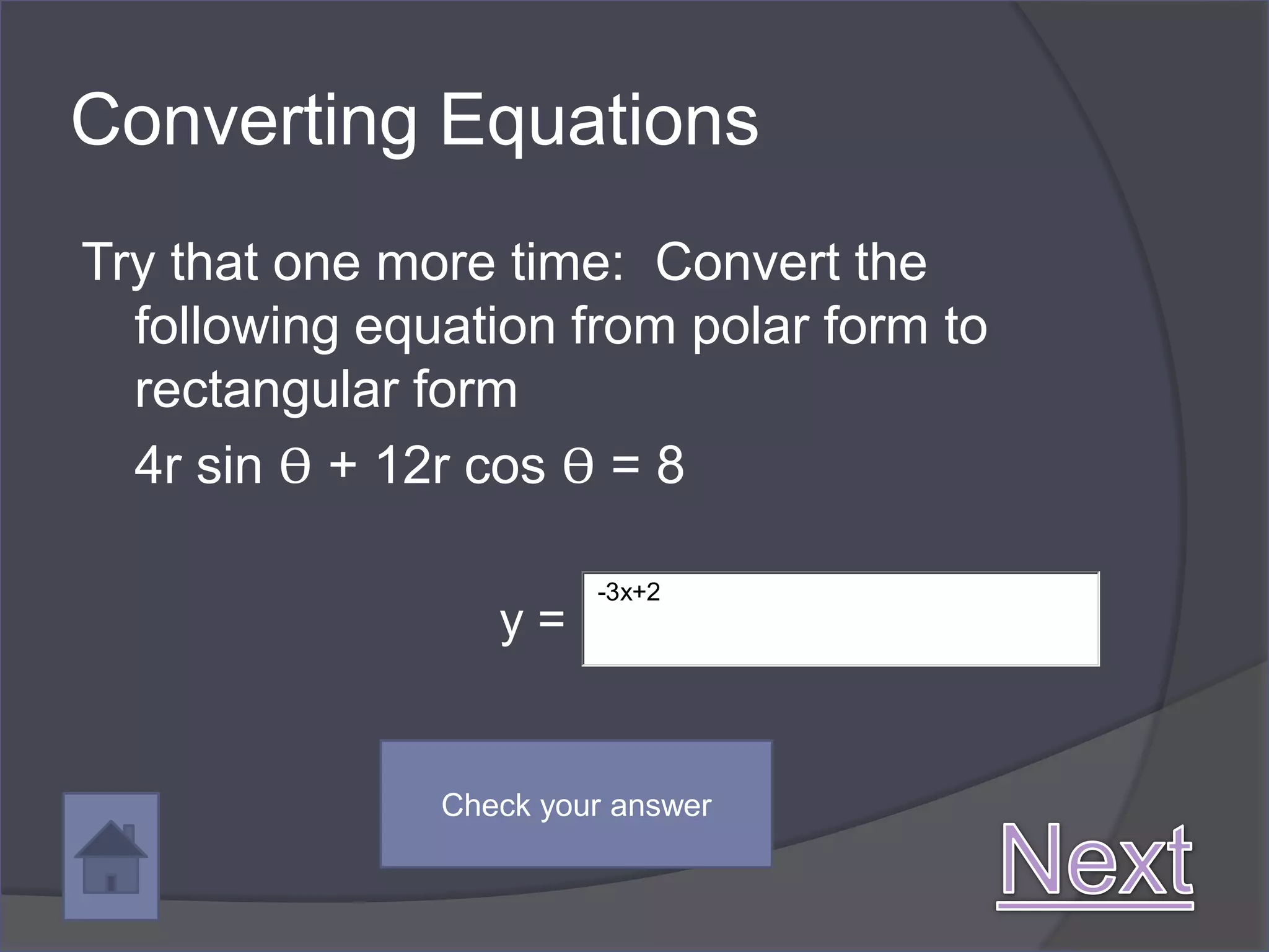 Converting Equations
Try that one more time: Convert the
  following equation from polar form to
  rectangular form
  4r sin ϴ + 12r cos ϴ = 8

                        -3x+2
                  y=


               Check your answer
 