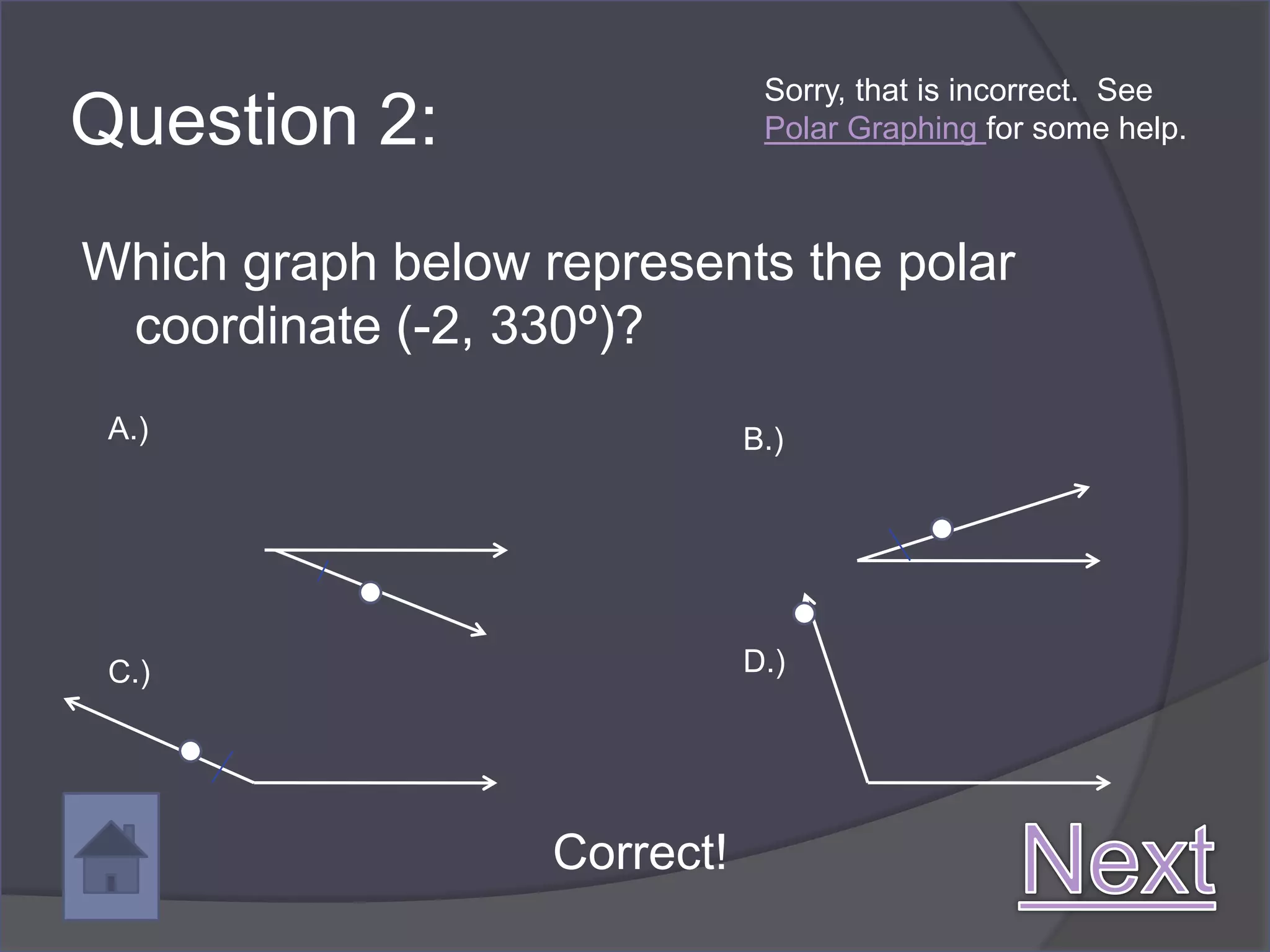 Sorry, that is incorrect. See
Question 2:                    Polar Graphing for some help.



Which graph below represents the polar
 coordinate (-2, 330º)?
 A.)                          B.)




 C.)                          D.)




                   Correct!
 