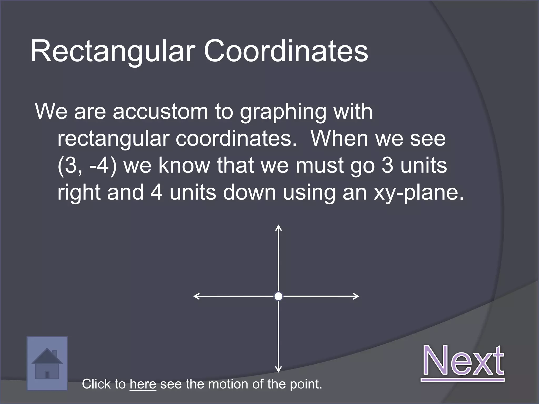Rectangular Coordinates
We are accustom to graphing with
 rectangular coordinates. When we see
 (3, -4) we know that we must go 3 units
 right and 4 units down using an xy-plane.




    Click to here see the motion of the point.
 