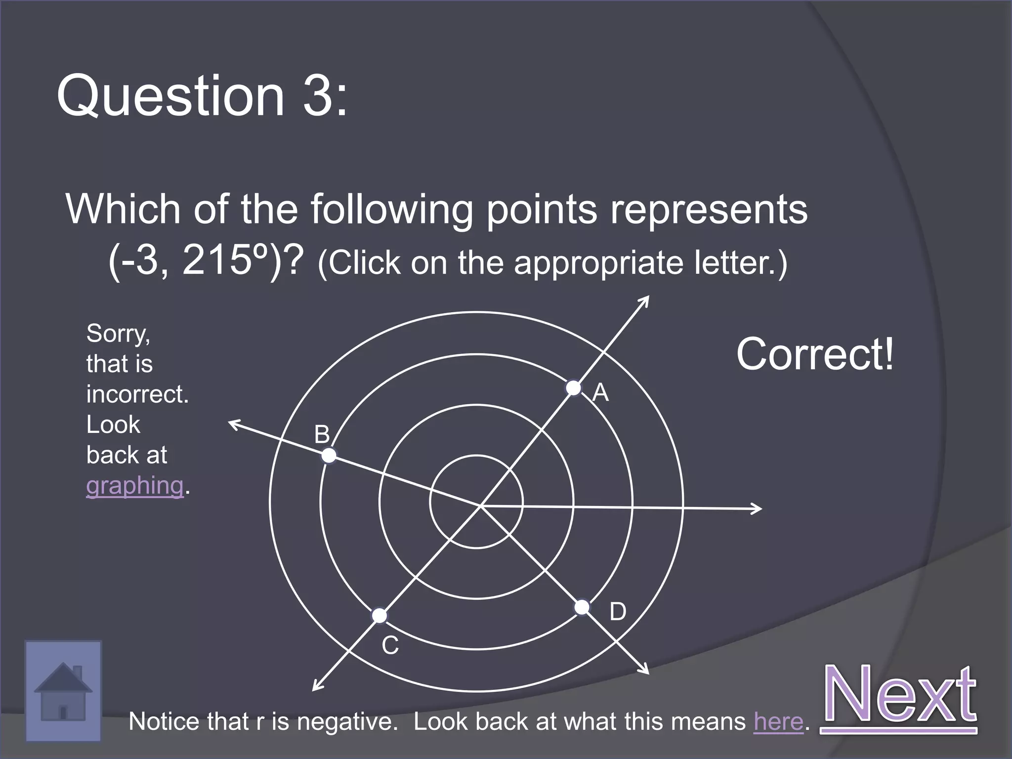 Question 3:
Which of the following points represents
 (-3, 215º)? (Click on the appropriate letter.)
 Sorry,
 that is                                                   Correct!
 incorrect.                                   A
 Look                B
 back at
 graphing.




                                               D
                           C


     Notice that r is negative. Look back at what this means here.
 