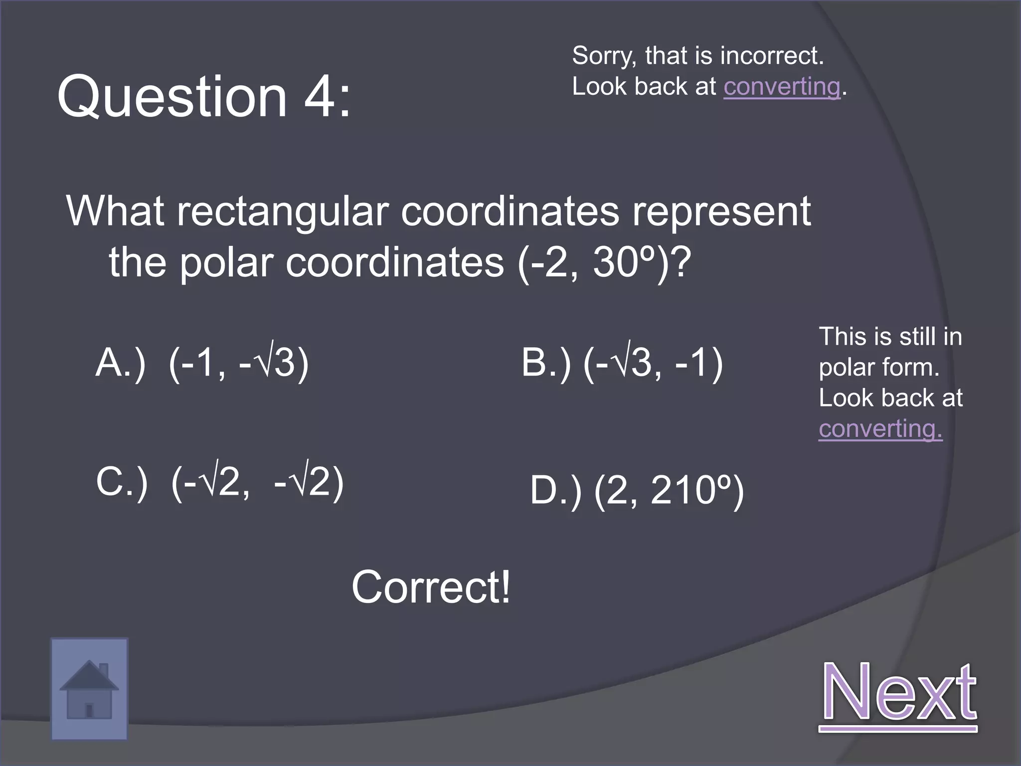Sorry, that is incorrect.

Question 4:                     Look back at converting.




What rectangular coordinates represent
 the polar coordinates (-2, 30º)?
                                                      This is still in
 A.) (-1, -√3)               B.) (-√3, -1)            polar form.
                                                      Look back at
                                                      converting.

 C.) (-√2, -√2)              D.) (2, 210º)

                  Correct!
 