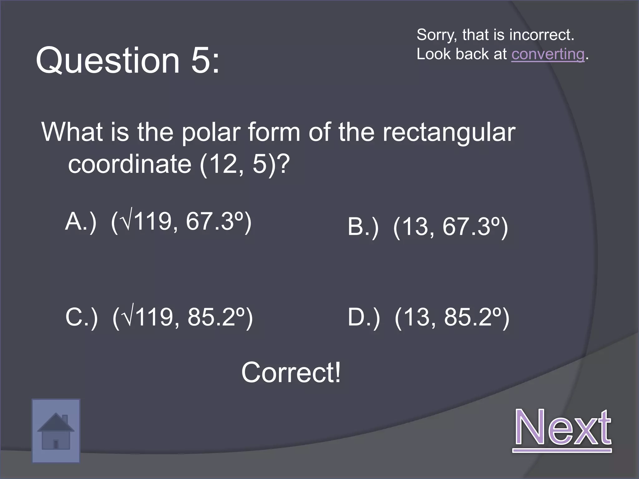 Sorry, that is incorrect.

Question 5:                        Look back at converting.




What is the polar form of the rectangular
 coordinate (12, 5)?

  A.) (√119, 67.3º)          B.) (13, 67.3º)


  C.) (√119, 85.2º)          D.) (13, 85.2º)

                  Correct!
 