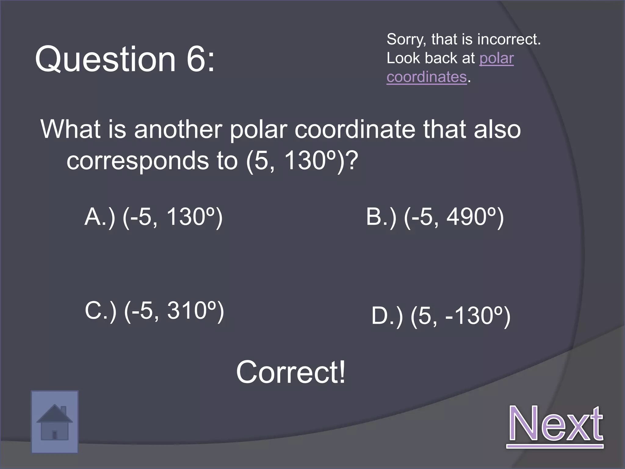 Sorry, that is incorrect.
Question 6:                      Look back at polar
                                 coordinates.


What is another polar coordinate that also
 corresponds to (5, 130º)?

   A.) (-5, 130º)              B.) (-5, 490º)


   C.) (-5, 310º)              D.) (5, -130º)

                    Correct!
 