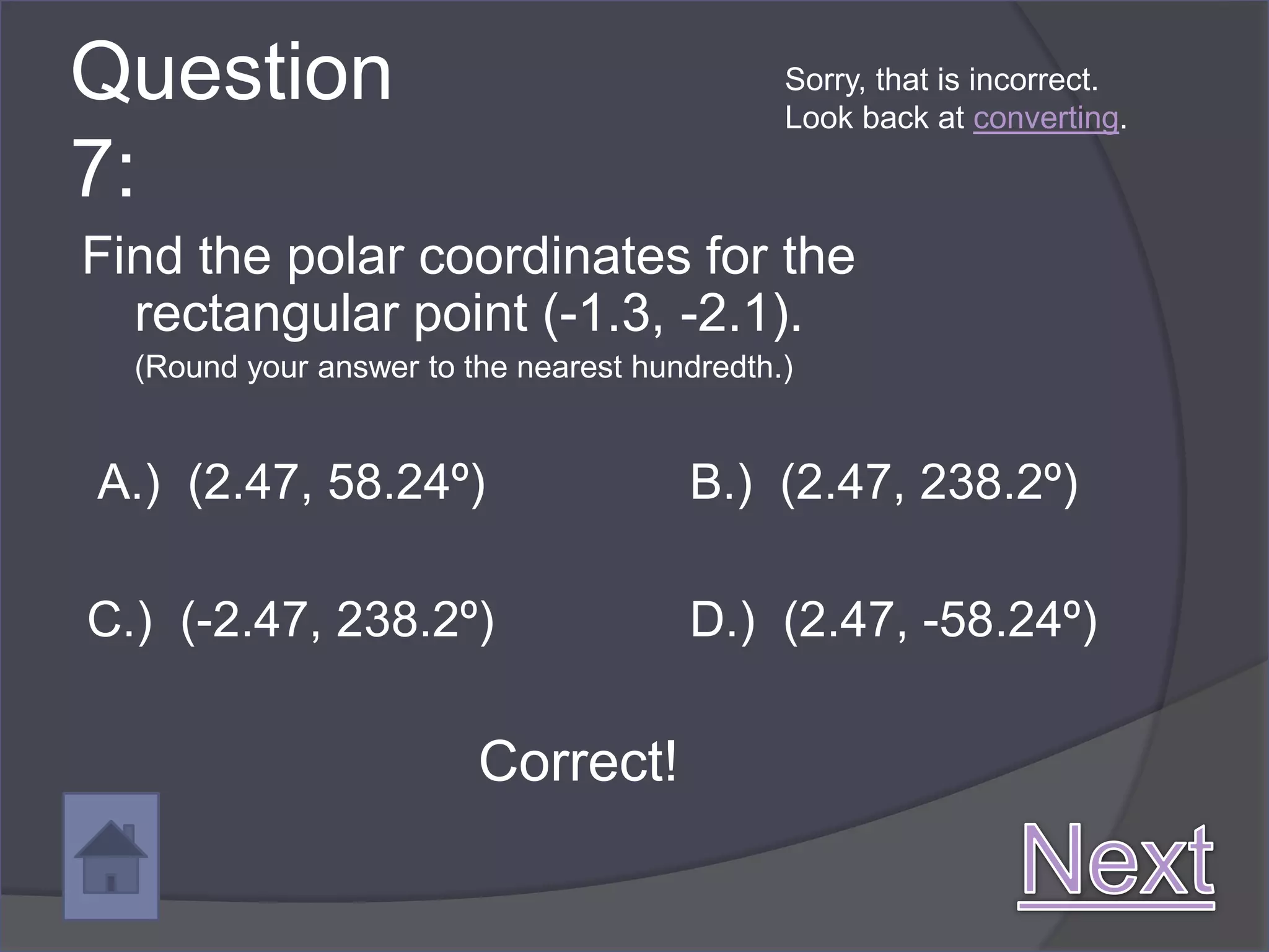 Question                                      Sorry, that is incorrect.
                                              Look back at converting.

7:
Find the polar coordinates for the
  rectangular point (-1.3, -2.1).
  (Round your answer to the nearest hundredth.)


A.) (2.47, 58.24º)                     B.) (2.47, 238.2º)

C.) (-2.47, 238.2º)                    D.) (2.47, -58.24º)

                         Correct!
 