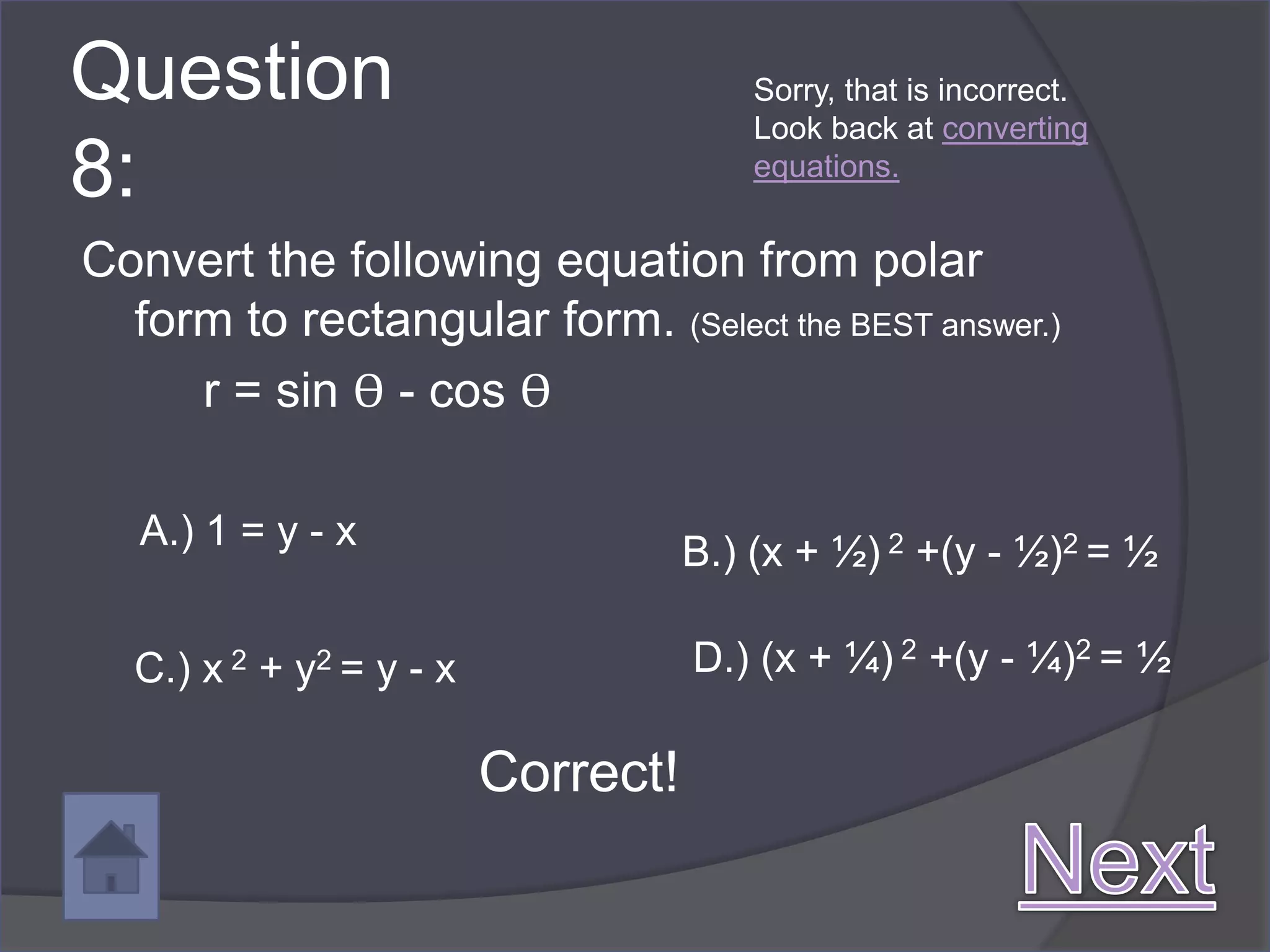 Question                                Sorry, that is incorrect.
                                        Look back at converting
8:                                      equations.


Convert the following equation from polar
  form to rectangular form. (Select the BEST answer.)
     r = sin ϴ - cos ϴ

   A.) 1 = y - x                    B.) (x + ½) 2 +(y - ½)2 = ½

  C.) x 2 + y2 = y - x              D.) (x + ¼) 2 +(y - ¼)2 = ½

                         Correct!
 