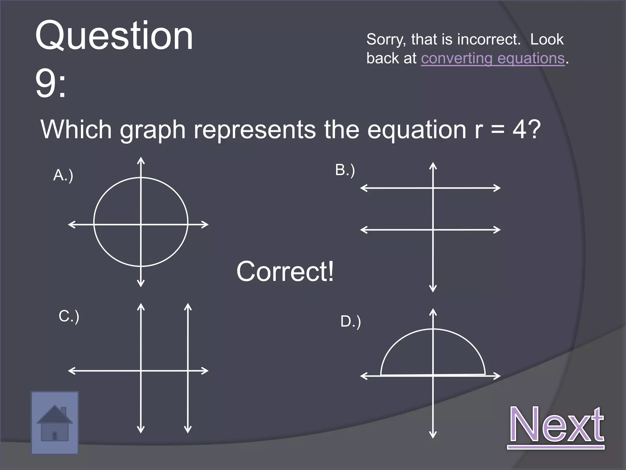 Question                         Sorry, that is incorrect. Look
                                 back at converting equations.

9:
Which graph represents the equation r = 4?
 A.)                       B.)




                Correct!
 C.)                       D.)
 