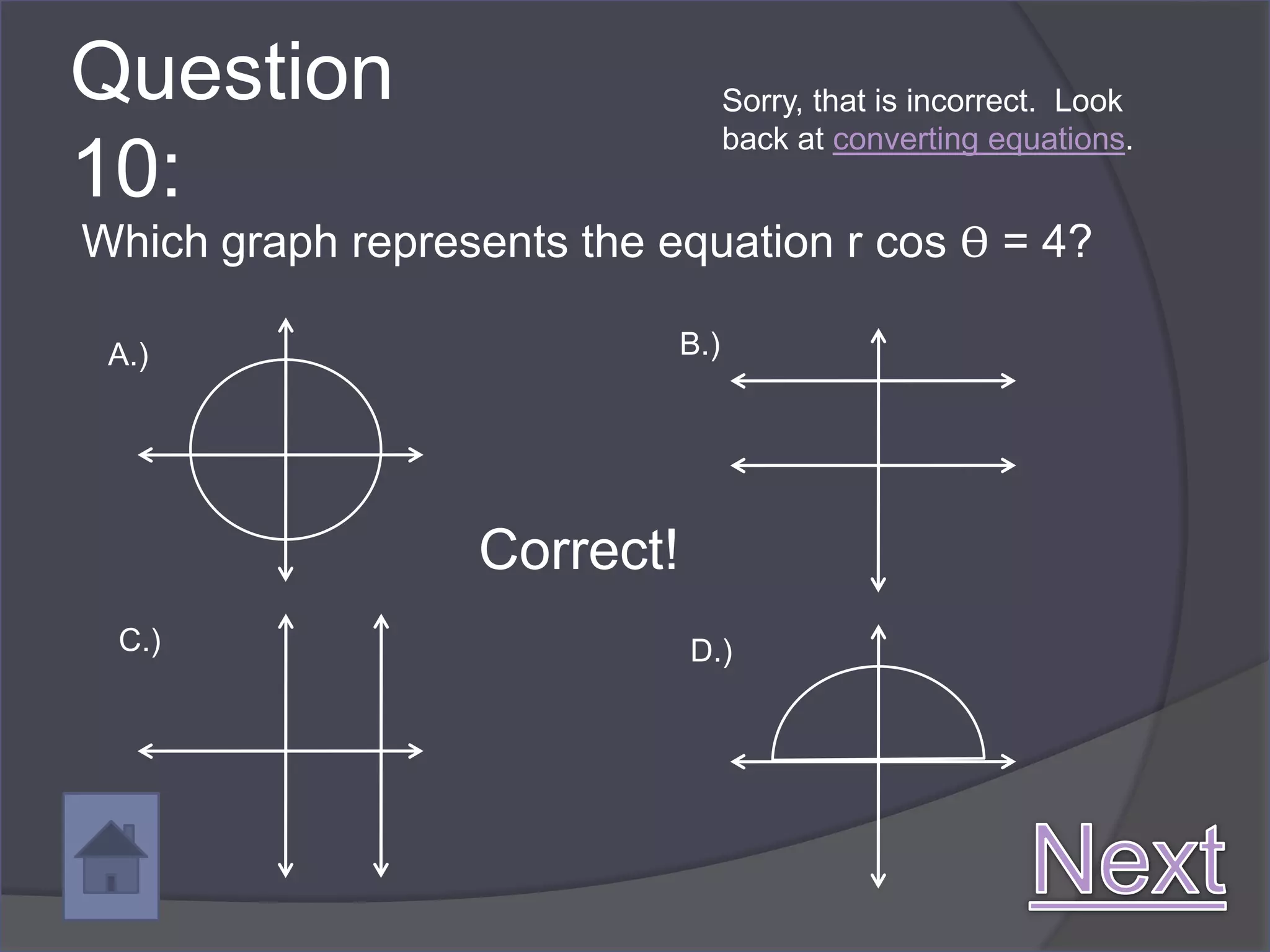 Question                           Sorry, that is incorrect. Look
                                   back at converting equations.
10:
Which graph represents the equation r cos ϴ = 4?

 A.)                         B.)




                  Correct!
 C.)                         D.)
 