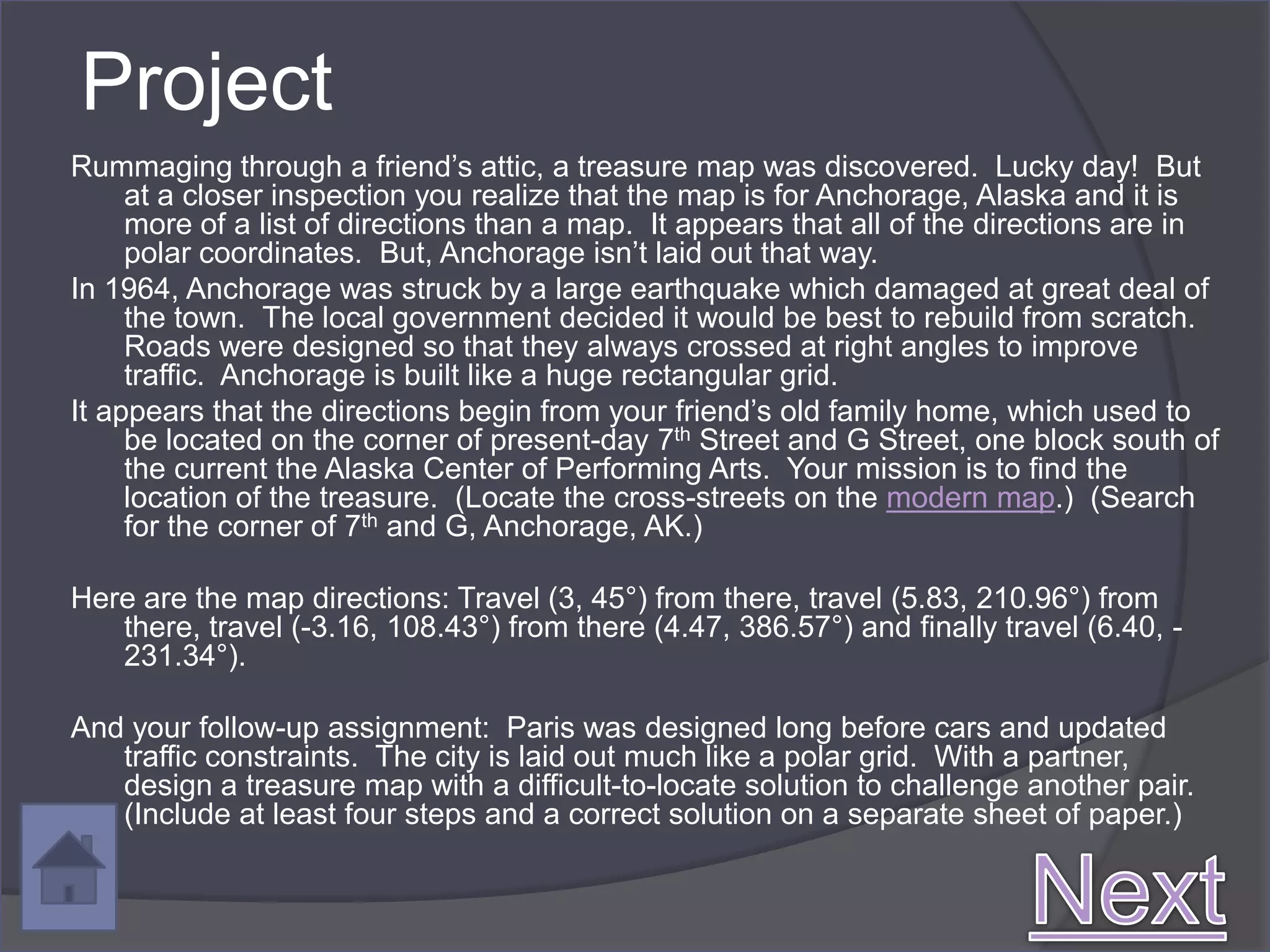 Project
Rummaging through a friend’s attic, a treasure map was discovered. Lucky day! But
     at a closer inspection you realize that the map is for Anchorage, Alaska and it is
     more of a list of directions than a map. It appears that all of the directions are in
     polar coordinates. But, Anchorage isn’t laid out that way.
In 1964, Anchorage was struck by a large earthquake which damaged at great deal of
     the town. The local government decided it would be best to rebuild from scratch.
     Roads were designed so that they always crossed at right angles to improve
     traffic. Anchorage is built like a huge rectangular grid.
It appears that the directions begin from your friend’s old family home, which used to
     be located on the corner of present-day 7th Street and G Street, one block south of
     the current the Alaska Center of Performing Arts. Your mission is to find the
     location of the treasure. (Locate the cross-streets on the modern map.) (Search
     for the corner of 7th and G, Anchorage, AK.)

Here are the map directions: Travel (3, 45°) from there, travel (5.83, 210.96°) from
   there, travel (-3.16, 108.43°) from there (4.47, 386.57°) and finally travel (6.40, -
   231.34°).

And your follow-up assignment: Paris was designed long before cars and updated
   traffic constraints. The city is laid out much like a polar grid. With a partner,
   design a treasure map with a difficult-to-locate solution to challenge another pair.
   (Include at least four steps and a correct solution on a separate sheet of paper.)
 