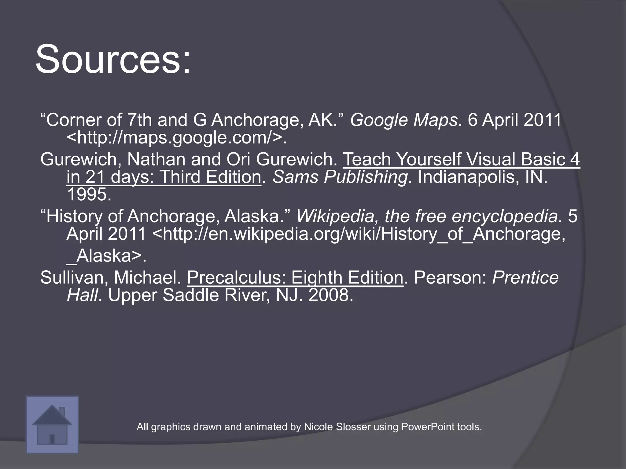 Sources:
“Corner of 7th and G Anchorage, AK.” Google Maps. 6 April 2011
   <http://maps.google.com/>.
Gurewich, Nathan and Ori Gurewich. Teach Yourself Visual Basic 4
   in 21 days: Third Edition. Sams Publishing. Indianapolis, IN.
   1995.
“History of Anchorage, Alaska.” Wikipedia, the free encyclopedia. 5
   April 2011 <http://en.wikipedia.org/wiki/History_of_Anchorage,
   _Alaska>.
Sullivan, Michael. Precalculus: Eighth Edition. Pearson: Prentice
   Hall. Upper Saddle River, NJ. 2008.




           All graphics drawn and animated by Nicole Slosser using PowerPoint tools.
 