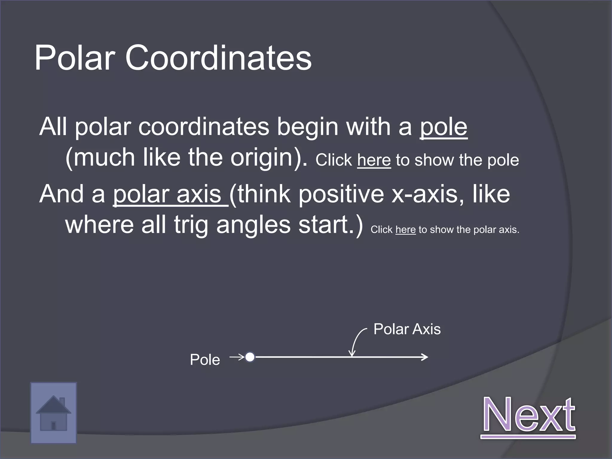 Polar Coordinates
All polar coordinates begin with a pole
   (much like the origin). Click here to show the pole
And a polar axis (think positive x-axis, like
   where all trig angles start.)     Click here to show the polar axis.




                                     Polar Axis

                Pole
 