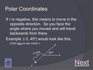 Polar Coordinates
If r is negative, this means to move in the
    opposite direction. So you face the
    angle where you moved and will travel
    backwards from there.
Example: (-3, 45º) would look like this.
  (Click here to see motion.)


                                45º
 