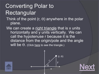Converting Polar to
Rectangular
Think of the point (r, ϴ) anywhere in the polar
  plane.
We can create a right triangle that is x units
  horizontally and y units vertically. We can
  call the hypotenuse r because it is the
  distance from the origin/pole and the angle
  will be ϴ. (Click here to see the triangle.)

                                    (r, ϴ)
                            r
                                    y
                        ϴ
                                x
 