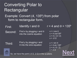 Converting Polar to
Rectangular
Example: Convert (4, 135º) from polar
  form to rectangular form.

First:        Identify r and ϴ                 r = 4 and ϴ = 135º
Second:       Find x by plugging r and ϴ          x = r cos ϴ
              into the cosine equation            x = 4 cos135º
                                                  x = 4 (-√2 / 2)
                                                  x = -2√2

              Find y by plugging r and            y = r sin ϴ
Third:        ϴ into the sine equation            y = 4 sin 135º
                                                  y = 4 (√2 / 2)
                                                  y = 2√2

    So, we have the point (-2√2, 2√2) in the xy-plane.
 