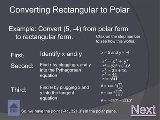 Converting Rectangular to Polar

Example: Convert (5, -4) from polar form
  to rectangular form.       Click on the step number
                                                to see how this works.

                                                   x = 5 and y = -4
First:         Identify x and y
Second:        Find r by plugging x and y
               into the Pythagorean
               equation

               Find ϴ by plugging x and
Third:         y into the tangent
               equation

     So, we have the point (√41, 321.3°) in the polar plane.
 