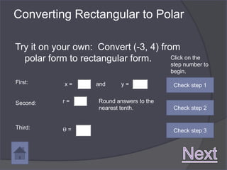 Converting Rectangular to Polar

Try it on your own: Convert (-3, 4) from
  polar form to rectangular form.      Click on the
                                              step number to
                                              begin.
First:       x=       and      y=              Check step 1


Second:      r=        Round answers to the
                       nearest tenth.          Check step 2


Third:       ϴ=                                Check step 3
 