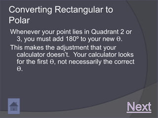 Converting Rectangular to
Polar
Whenever your point lies in Quadrant 2 or
  3, you must add 180º to your new ϴ.
This makes the adjustment that your
  calculator doesn’t. Your calculator looks
  for the first ϴ, not necessarily the correct
  ϴ.
 