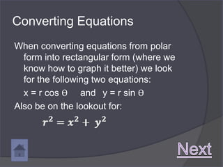 Converting Equations
When converting equations from polar
  form into rectangular form (where we
  know how to graph it better) we look
  for the following two equations:
  x = r cos ϴ and y = r sin ϴ
Also be on the lookout for:
 