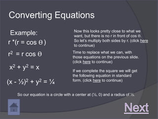 Converting Equations
                                    Now this looks pretty close to what we
 Example:                           want, but there is no r in front of cos ϴ.
r *(r = cos ϴ )                     So let’s multiply both sides by r. (click here
                                    to continue)

r2 = r cos ϴ                       Time to replace what we can, with
                                   those equations on the previous slide.
                                   (click here to continue)
x2 + y2 = x                        If we complete the square we will get
                                   the following equation in standard
(x - ½)2 + y2 = ¼                  form. (click here to continue)


   So our equation is a circle with a center at (½, 0) and a radius of ½.
 