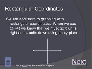 Rectangular Coordinates
We are accustom to graphing with
 rectangular coordinates. When we see
 (3, -4) we know that we must go 3 units
 right and 4 units down using an xy-plane.




    Click to here see the motion of the point.
 