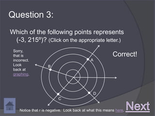 Question 3:
Which of the following points represents
 (-3, 215º)? (Click on the appropriate letter.)
 Sorry,
 that is                                                   Correct!
 incorrect.                                   A
 Look                B
 back at
 graphing.




                                               D
                           C


     Notice that r is negative. Look back at what this means here.
 