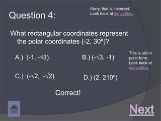 Sorry, that is incorrect.

Question 4:                     Look back at converting.




What rectangular coordinates represent
 the polar coordinates (-2, 30º)?
                                                      This is still in
 A.) (-1, -√3)               B.) (-√3, -1)            polar form.
                                                      Look back at
                                                      converting.

 C.) (-√2, -√2)              D.) (2, 210º)

                  Correct!
 