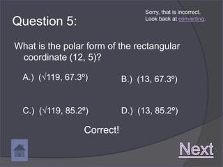 Sorry, that is incorrect.

Question 5:                        Look back at converting.




What is the polar form of the rectangular
 coordinate (12, 5)?

  A.) (√119, 67.3º)          B.) (13, 67.3º)


  C.) (√119, 85.2º)          D.) (13, 85.2º)

                  Correct!
 