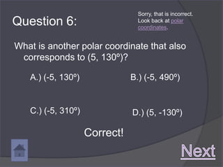 Sorry, that is incorrect.
Question 6:                      Look back at polar
                                 coordinates.


What is another polar coordinate that also
 corresponds to (5, 130º)?

   A.) (-5, 130º)              B.) (-5, 490º)


   C.) (-5, 310º)              D.) (5, -130º)

                    Correct!
 