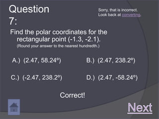 Question                                      Sorry, that is incorrect.
                                              Look back at converting.

7:
Find the polar coordinates for the
  rectangular point (-1.3, -2.1).
  (Round your answer to the nearest hundredth.)


A.) (2.47, 58.24º)                     B.) (2.47, 238.2º)

C.) (-2.47, 238.2º)                    D.) (2.47, -58.24º)

                         Correct!
 