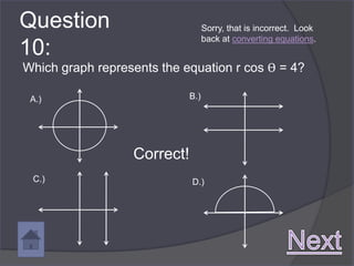 Question                           Sorry, that is incorrect. Look
                                   back at converting equations.
10:
Which graph represents the equation r cos ϴ = 4?

 A.)                         B.)




                  Correct!
 C.)                         D.)
 