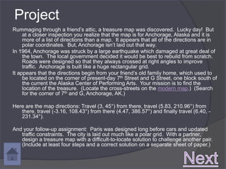 Project
Rummaging through a friend’s attic, a treasure map was discovered. Lucky day! But
     at a closer inspection you realize that the map is for Anchorage, Alaska and it is
     more of a list of directions than a map. It appears that all of the directions are in
     polar coordinates. But, Anchorage isn’t laid out that way.
In 1964, Anchorage was struck by a large earthquake which damaged at great deal of
     the town. The local government decided it would be best to rebuild from scratch.
     Roads were designed so that they always crossed at right angles to improve
     traffic. Anchorage is built like a huge rectangular grid.
It appears that the directions begin from your friend’s old family home, which used to
     be located on the corner of present-day 7th Street and G Street, one block south of
     the current the Alaska Center of Performing Arts. Your mission is to find the
     location of the treasure. (Locate the cross-streets on the modern map.) (Search
     for the corner of 7th and G, Anchorage, AK.)

Here are the map directions: Travel (3, 45°) from there, travel (5.83, 210.96°) from
   there, travel (-3.16, 108.43°) from there (4.47, 386.57°) and finally travel (6.40, -
   231.34°).

And your follow-up assignment: Paris was designed long before cars and updated
   traffic constraints. The city is laid out much like a polar grid. With a partner,
   design a treasure map with a difficult-to-locate solution to challenge another pair.
   (Include at least four steps and a correct solution on a separate sheet of paper.)
 