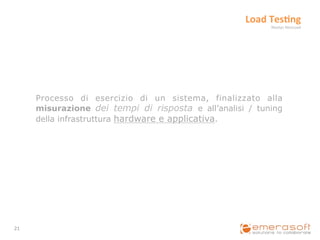 Load	
  Tes?ng	
  
                                                                Neotys	
  NeoLoad	
  




         Processo di esercizio di un sistema, finalizzato alla
         misurazione dei tempi di risposta e all’analisi / tuning
         della infrastruttura hardware e applicativa.




21	
  
 