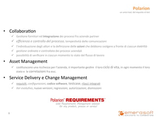 Polarion	
  	
  
                                                                                                                                                un	
  unico	
  tool,	
  dal	
  requisito	
  al	
  test	
  




•  Collabora9on	
  
           ü  Ges9one	
  fornitori	
  ed	
  integrazione	
  dei	
  processi	
  fra	
  aziende	
  partner	
  
           ü  eﬃcienza	
  e	
  controllo	
  del	
  processo,	
  tempes9vità	
  delle	
  comunicazioni	
  
           ü  l’individuazione	
  degli	
  aCori	
  e	
  la	
  deﬁnizione	
  delle	
  azioni	
  che	
  debbono	
  svolgere	
  a	
  fronte	
  di	
  ciascun	
  evento	
  
           ü  ges1one	
  ordinata	
  e	
  controllata	
  dei	
  processi	
  aziendali	
  
           ü  possibilità	
  di	
  veriﬁcare	
  in	
  ciascun	
  momento	
  lo	
  stato	
  del	
  ﬂusso	
  di	
  lavoro	
  

•  Asset	
  Management	
  
           ü  cos9tuiscono	
  una	
  ricchezza	
  per	
  l’azienda,	
  è	
  importante	
  ges9re	
  	
  il	
  loro	
  ciclo	
  di	
  vita,	
  in	
  ogni	
  momento	
  il	
  loro	
  
               stato	
  e	
  	
  le	
  correlazioni	
  fra	
  essi.	
  

•  Service	
  Delivery	
  e	
  Change	
  Management	
  
           ü  requisi9,	
  conﬁgurazioni,	
  codice	
  soXware,	
  testcase,	
  rilasci	
  integra9	
  
           ü  iter	
  evolu1vo,	
  nuove	
  versioni,	
  regressioni,	
  autorizzazioni,	
  dismissioni	
  




   8	
  
 