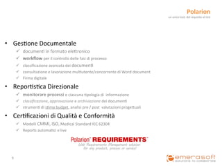 Polarion	
  
                                                                                                                       un	
  unico	
  tool,	
  dal	
  requisito	
  al	
  test	
  




•  Ges9one	
  Documentale	
  
           ü  documen9	
  in	
  formato	
  eleCronico	
  
           ü  workﬂow	
  per	
  il	
  controllo	
  delle	
  fasi	
  di	
  processo	
  
           ü  classiﬁcazione	
  avanzata	
  dei	
  documen9	
  
           ü  consultazione	
  e	
  lavorazione	
  mul9utente/concorrente	
  di	
  Word	
  document	
  
           ü  Firma	
  digitale	
  

•  Repor9s9ca	
  Direzionale	
  
           ü  monitorare	
  processi	
  e	
  ciascuna	
  9pologia	
  di	
  	
  informazione	
  
           ü  classiﬁcazione,	
  approvazione	
  e	
  archiviazione	
  dei	
  documen9	
  
           ü  strumen9	
  di	
  s9ma	
  budget,	
  analisi	
  pre	
  /	
  post	
  	
  valutazioni	
  progeCuali	
  

•  Cer9ﬁcazioni	
  di	
  Qualità	
  e	
  Conformità	
  
           ü  Modelli	
  CMMI,	
  ISO,	
  Medical	
  Standard	
  IEC	
  62304	
  
           ü  Reports	
  automa9ci	
  e	
  live	
  




   9	
  
 