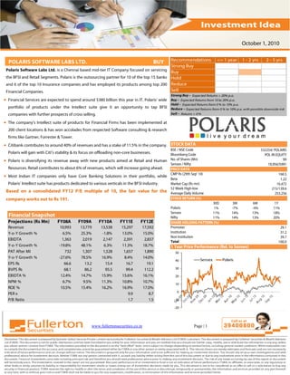 October 1, 2010

                                                                                             Recommendations                   <= 1 year       1 - 2 yrs       2 - 5 yrs
  POLARIS SOFTWARE LABS LTD.                                                               BUY
                                                                                             Strong Buy
 Polaris Software Labs Ltd. is a Chennai based mid-tier IT Company focused on servicing Buy
 the BFSI and Retail Segments. Polaris is the outsourcing partner for 10 of the top 15 banks Hold
 and 6 of the top 10 Insurance companies and has employed its products among top 200 Reduce
 Financial Companies.                                                                        Sell
                                                                                                 Strong Buy – Expected Returns > 20% p.a.
• Financial Services are expected to spend around $380 billion this year in IT. Polaris’ wide    Buy – Expected Returns from 10 to 20% p.a.
                                                                                                 Hold – Expected Returns from 0 % to 10% p.a.
  portfolio of products under the Intellect suite give it an opportunity to tap BFSI             Reduce – Expected Returns from 0 % to 10% p.a. with possible downside risk
  companies with further prospects of cross selling.                                             Sell – Returns < 0 %

• The company’s Intellect suite of products for Financial Firms has been implemented at
  200 client locations & has won accolades from respected Software consulting & research
  firms like Gartner, Forrester & Tower.
• Citibank contributes to around 40% of revenues and has a stake of 11.5% in the company. STOCK DATA
                                                                                             BSE / NSE Code                                                532254/ POLARIS
  Polaris will gain with Citi’s stability & its focus on offloading non-core businesses.     Bloomberg Code                                                  POL IN EQUITY
• Polaris is diversifying its revenue away with new products aimed at Retail and Human No. of Shares (Mn)                                                               99
                                                                                             Sensex / Nifty                                                    19,956/5991
  Resources. Retail contributes to about 6% of revenues, which will increase going ahead.    PRICE DATA
                                                                                             CMP Rs (29th Sep' 10)                                                    166.5
• Most Indian IT companies only have Core Banking Solutions in their portfolio, while
                                                                                             Beta                                                                      1.22
  Polaris’ Intellect suite has products dedicated to various verticals in the BFSI industry. Market Cap (Rs mn)                                                      16,472
                                                                                             52 Week High-low                                                     215/139.6
 Based on a consolidated FY12 P/E multiple of 10, the fair value for the Average Daily Volume                                                                       253,256
 company works out to Rs 191.                                                                STOCK RETURN (%)
                                                                                                                      30D               3M           6M             1Y
                                                                                                 Polaris               1%               -7%          -4%           11%
                                                                                                 Sensex               11%               14%          13%           18%
  Financial Snapshot                                                                             Nifty                11%               14%          13%           20%
  Projections (Rs Mn)          FY08A        FY09A       FY10A        FY11E       FY12E           SHARE HOLDING PATTERN (%)
  Revenue                        10,993      13,779      13,538       15,297      17,592         Promoter                                                               29.1
  Y-o-Y Growth %                  6.5%       25.3%        -1.8%       13.0%       15.0%          Institution                                                            31.2
                                                                                                 Non Institution                                                        39.7
  EBIDTA                          1,363       2,019       2,147        2,391       2,837         Total                                                                 100.0
  Y-o-Y Growth %                -19.8%       48.1%         6.3%       11.3%       18.7%          1 Year Price Performance (Rel. to Sensex)
  PAT After MI                      732       1,307       1,528        1,657       1,890           50
  Y-o-Y Growth %                -27.6%       78.5%       16.9%         8.4%       14.0%
                                                                                                   40               Sensex        Polaris
  EPS Rs                           66.6        13.2         15.4        16.7        19.1
  BVPS Rs                          68.1        86.2         95.5        99.4       112.2           30

  EBIDTA %                       12.4%       14.7%       15.9%        15.6%       16.1%            20
  NPM %                           6.7%        9.5%       11.3%        10.8%       10.7%
                                                                                                   10
  ROE %                          10.5%       15.4%       16.2%        16.9%       17.0%
                                                                                                    0
  PER x                                                                   9.9         8.7
  P/B Ratio                                                               1.7         1.5          -10

                                                                                                   -20




                                                    www.fullertonsecurities.co.in                               Page | 1
 