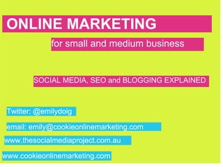 ONLINE MARKETING
 ONLINE MARKETING
             for small and medium business


        SOCIAL MEDIA, SEO and BLOGGING EXPLAINED



 Twitter: @emilydoig

 email: emily@cookieonlinemarketing.com
www.thesocialmediaproject.com.au

www.cookieonlinemarketing.com
 