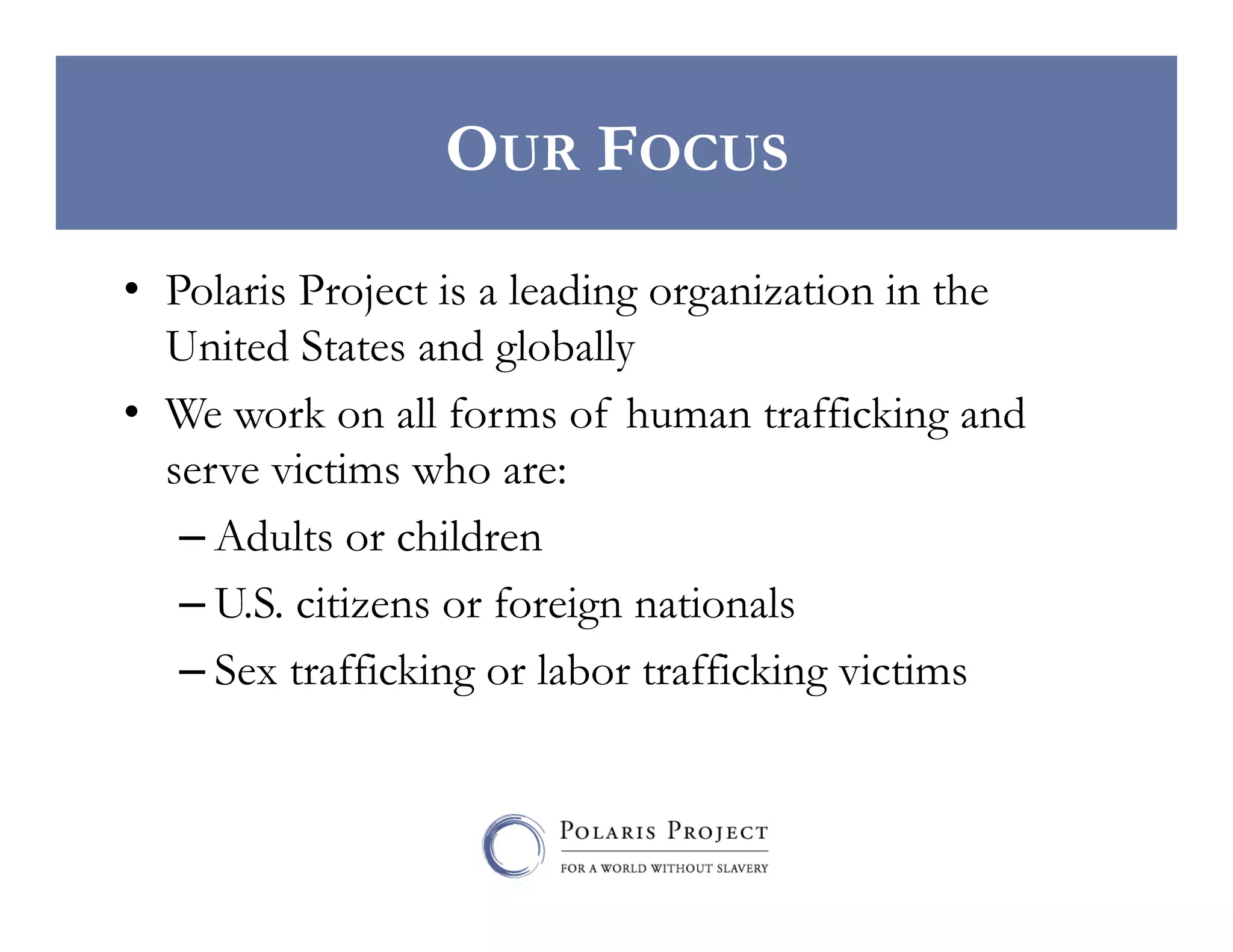 OUR FOCUS
•  Polaris Project is a leading organization in the
United States and globally
•  We work on all forms of human trafficking and
serve victims who are:
– Adults or children
– U.S. citizens or foreign nationals
– Sex trafficking or labor trafficking victims

 