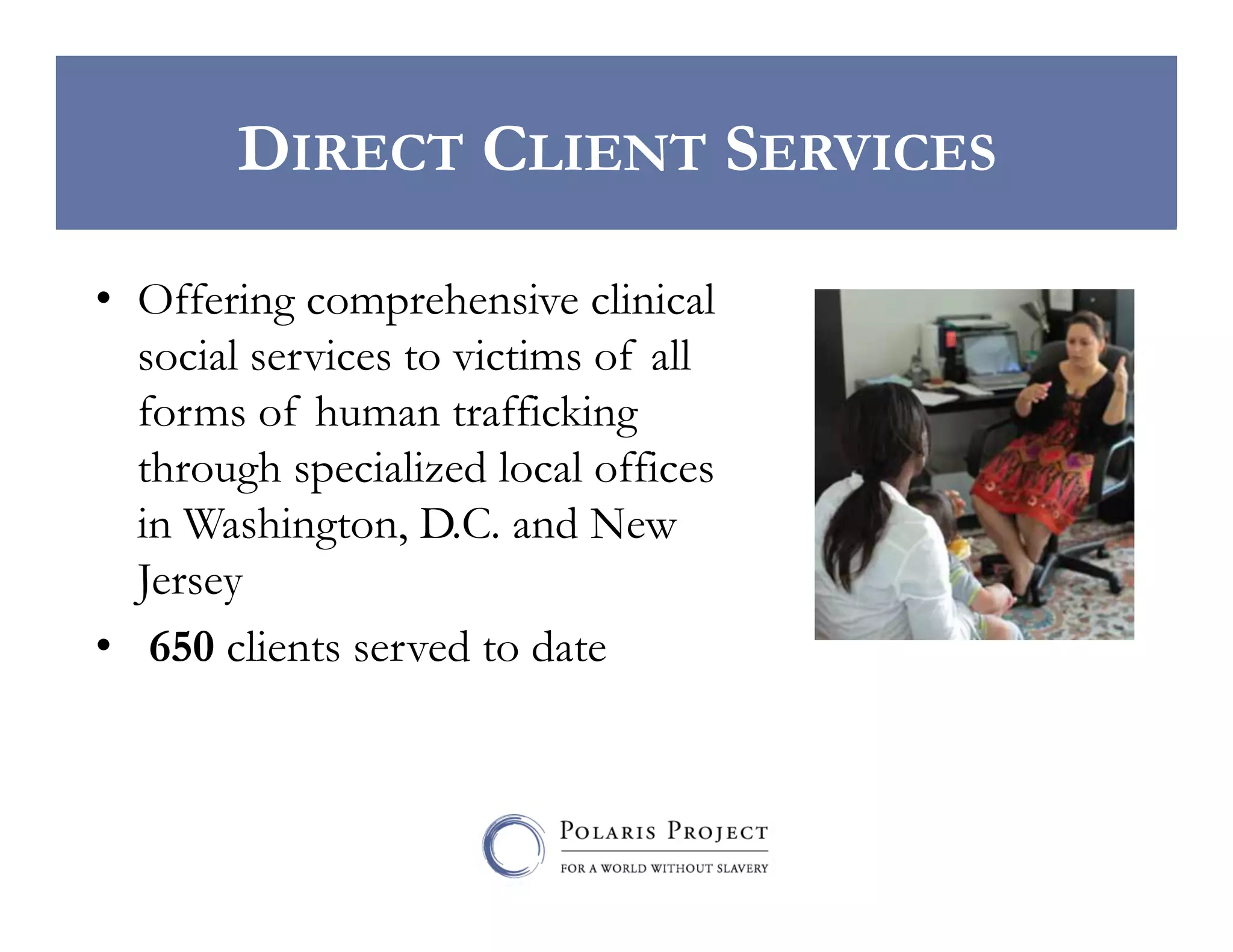 DIRECT CLIENT SERVICES
•  Offering comprehensive clinical
social services to victims of all
forms of human trafficking
through specialized local offices
in Washington, D.C. and New
Jersey
•  650 clients served to date

 