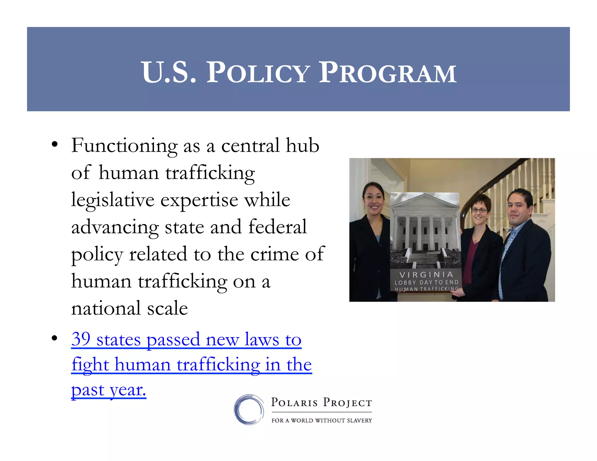 U.S. POLICY PROGRAM
•  Functioning as a central hub
of human trafficking
legislative expertise while
advancing state and federal
policy related to the crime of
human trafficking on a
national scale
•  39 states passed new laws to
fight human trafficking in the
past year.

 
