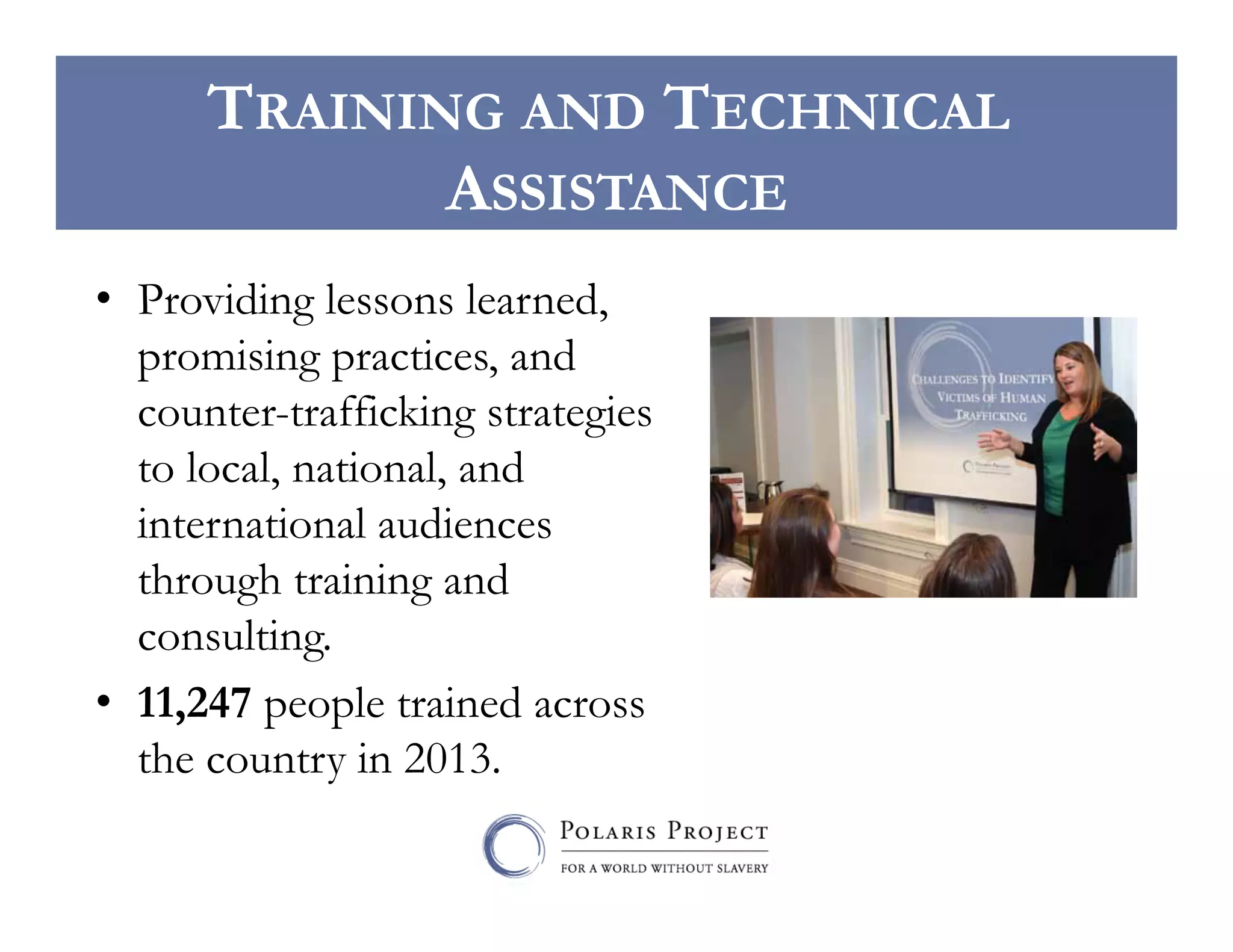 TRAINING AND TECHNICAL
ASSISTANCE
•  Providing lessons learned,
promising practices, and
counter-trafficking strategies
to local, national, and
international audiences
through training and
consulting.
•  11,247 people trained across
the country in 2013.

 