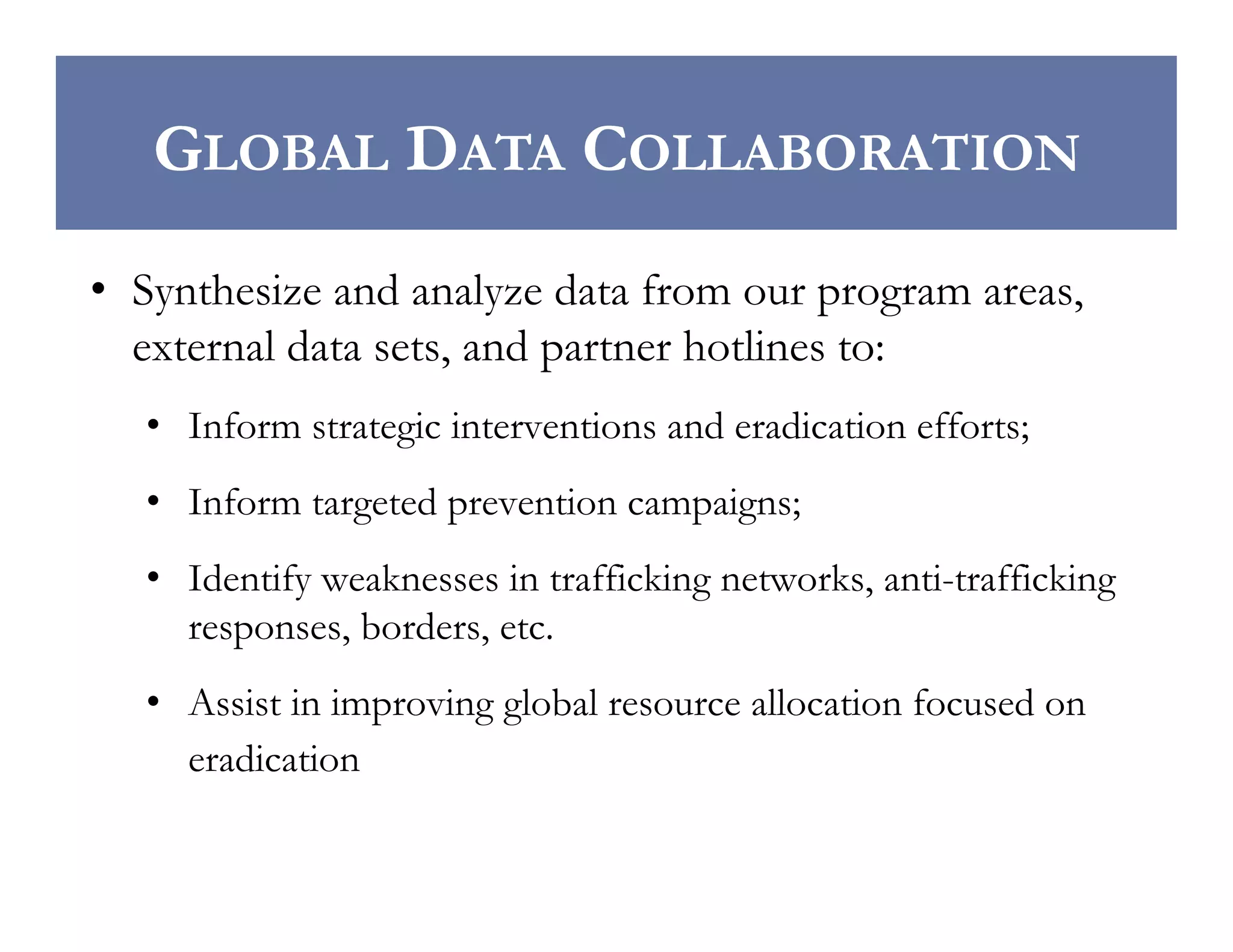 GLOBAL DATA COLLABORATION
•  Synthesize and analyze data from our program areas,
external data sets, and partner hotlines to:
•  Inform strategic interventions and eradication efforts;
•  Inform targeted prevention campaigns;
•  Identify weaknesses in trafficking networks, anti-trafficking
responses, borders, etc.
•  Assist in improving global resource allocation focused on
eradication

 