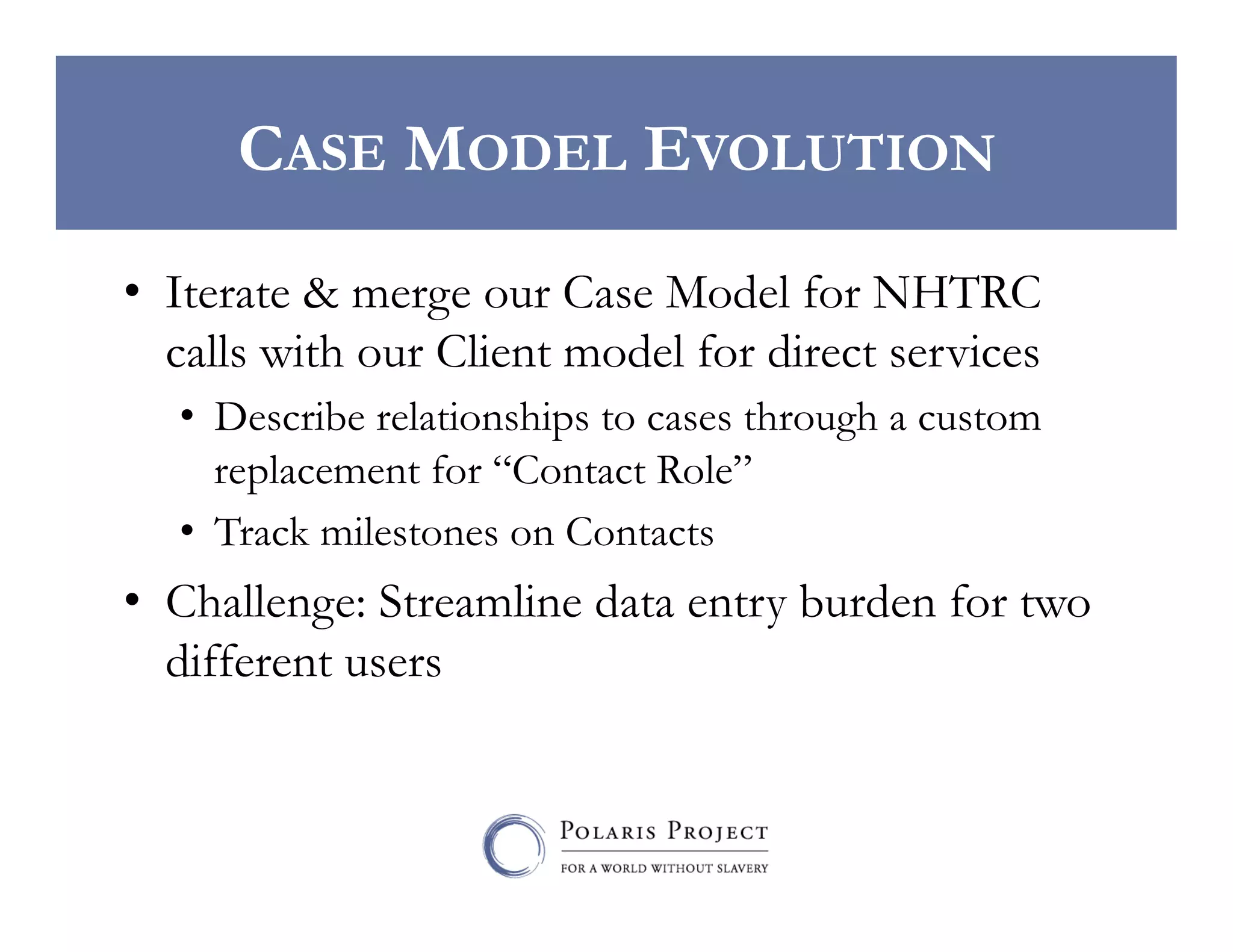 CASE MODEL EVOLUTION
•  Iterate & merge our Case Model for NHTRC
calls with our Client model for direct services
•  Describe relationships to cases through a custom
replacement for “Contact Role”
•  Track milestones on Contacts

•  Challenge: Streamline data entry burden for two
different users

 